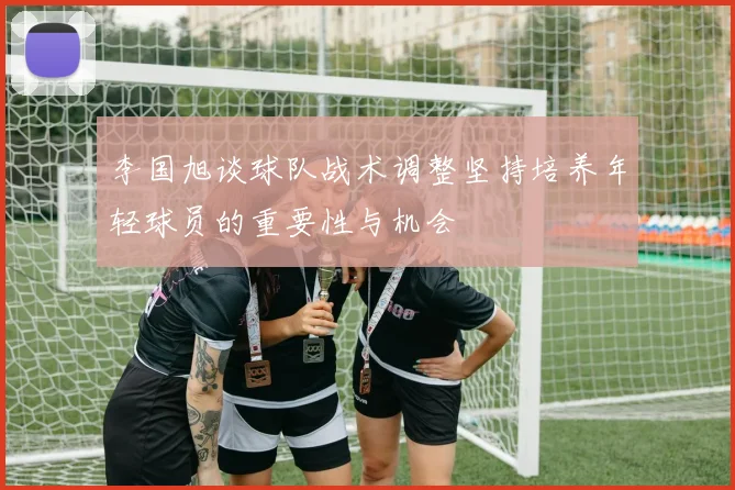 李国旭谈球队战术调整坚持培养年轻球员的重要性与机会