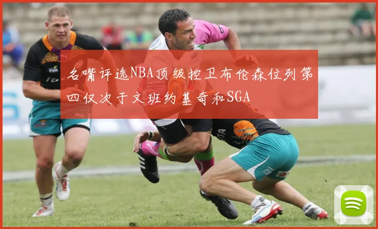 名嘴评选NBA顶级控卫布伦森位列第四仅次于文班约基奇和SGA