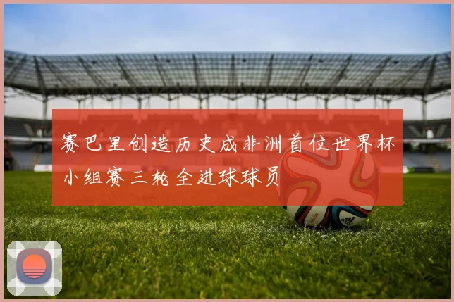 赛巴里创造历史成非洲首位世界杯小组赛三轮全进球球员