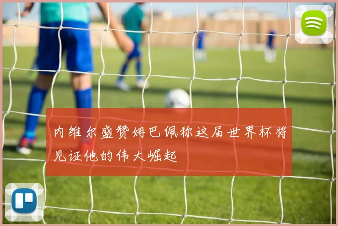内维尔盛赞姆巴佩称这届世界杯将见证他的伟大崛起
