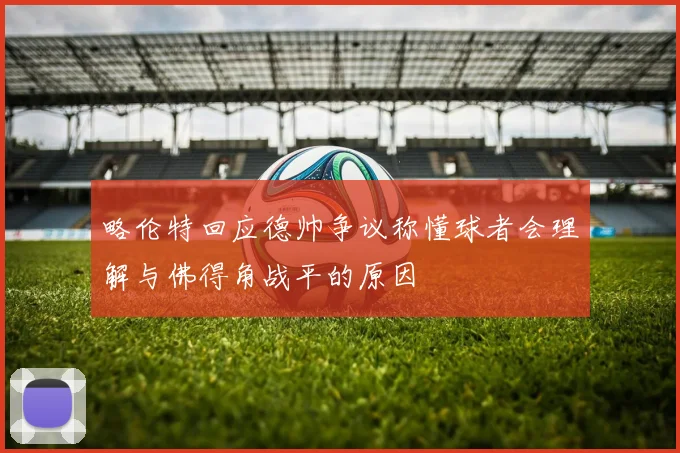 略伦特回应德帅争议称懂球者会理解与佛得角战平的原因