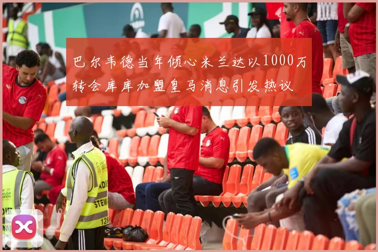 巴尔韦德当年倾心米兰达以1000万转会库库加盟皇马消息引发热议
