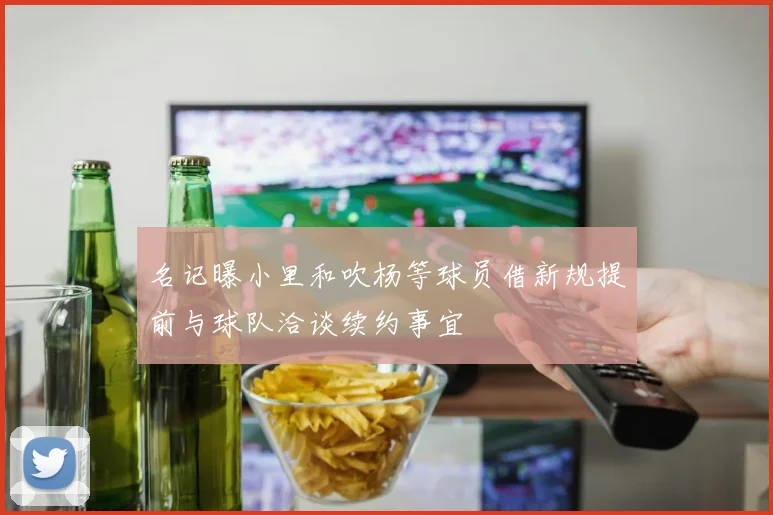 名记曝小里和吹杨等球员借新规提前与球队洽谈续约事宜