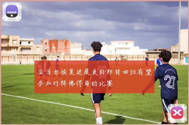 亚马尔恢复进展良好即将回归有望参加对阵佛得角的比赛