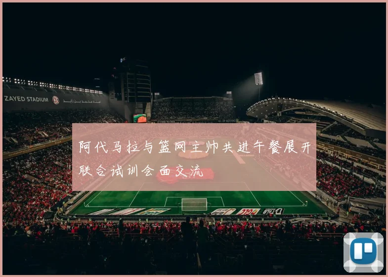 阿代马拉与篮网主帅共进午餐展开联合试训会面交流
