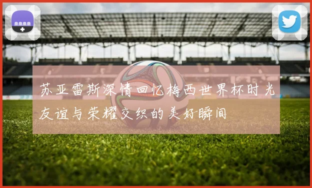 苏亚雷斯深情回忆梅西世界杯时光友谊与荣耀交织的美好瞬间