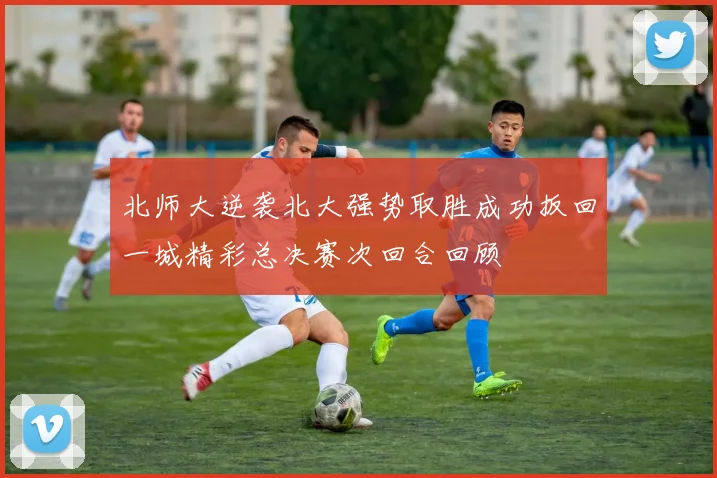 北师大逆袭北大强势取胜成功扳回一城精彩总决赛次回合回顾