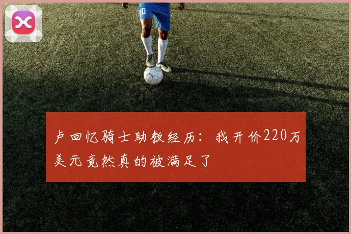 卢回忆骑士助教经历：我开价220万美元竟然真的被满足了