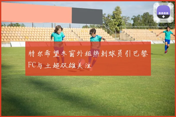 特尔希望冬窗外租热刺球员引巴黎FC与土超双雄关注