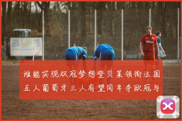 谁能实现双冠梦想登贝莱领衔法国五人葡萄牙三人有望同年夺欧冠与世界杯