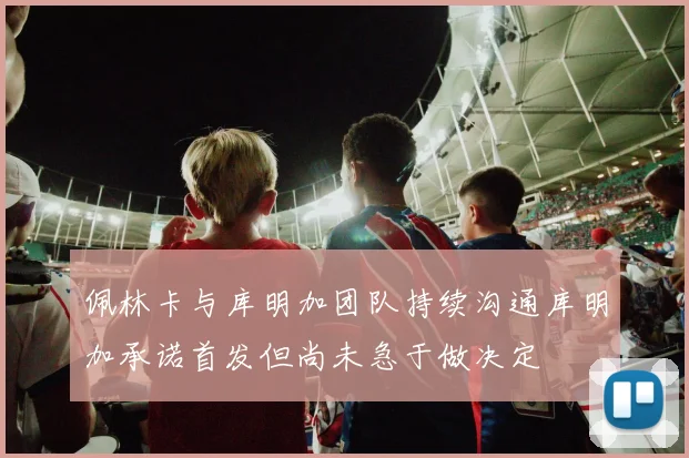 佩林卡与库明加团队持续沟通库明加承诺首发但尚未急于做决定