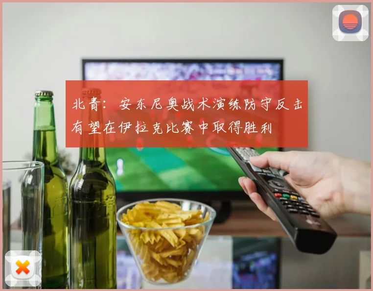 北青：安东尼奥战术演练防守反击有望在伊拉克比赛中取得胜利