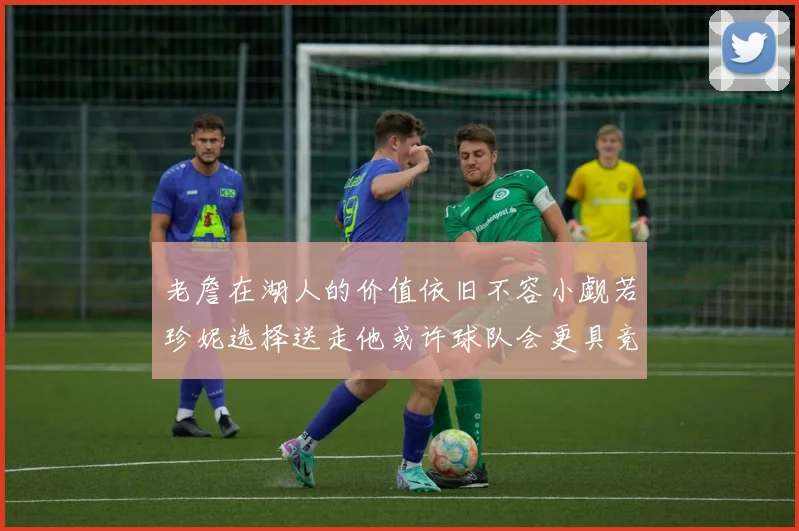 老詹在湖人的价值依旧不容小觑若珍妮选择送走他或许球队会更具竞争力