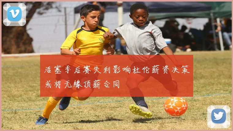 活塞季后赛失利影响杜伦薪资决策或将无缘顶薪合同